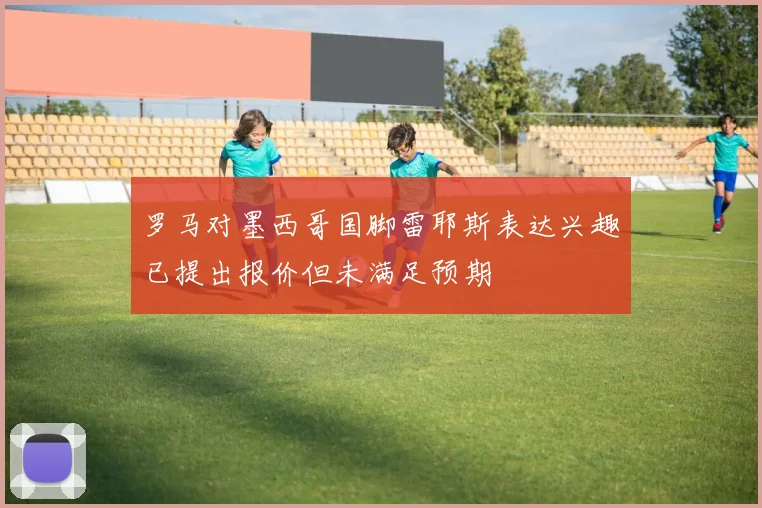 罗马对墨西哥国脚雷耶斯表达兴趣已提出报价但未满足预期