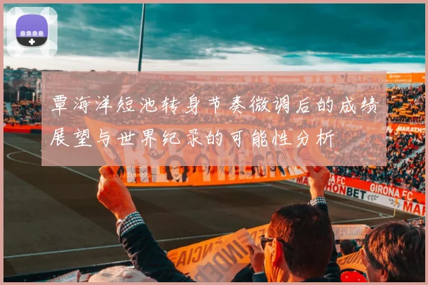 覃海洋短池转身节奏微调后的成绩展望与世界纪录的可能性分析