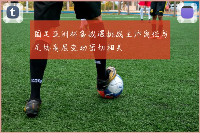 国足亚洲杯备战遇挑战主帅离任与足协高层变动密切相关
