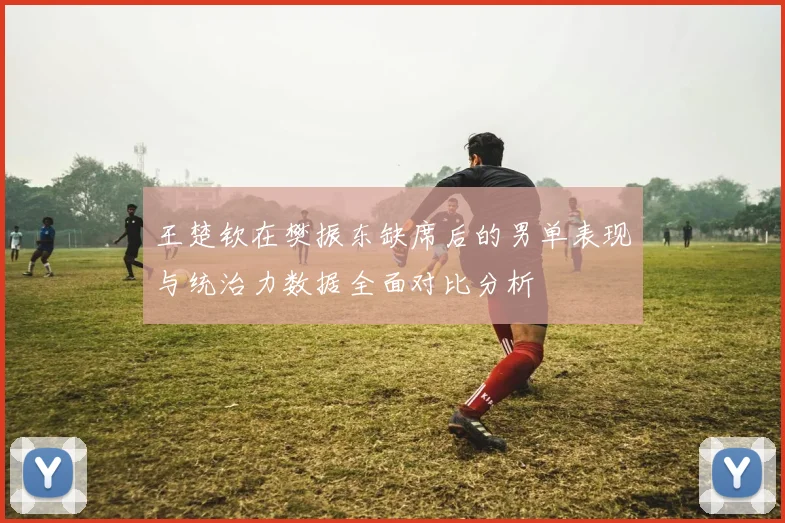王楚钦在樊振东缺席后的男单表现与统治力数据全面对比分析