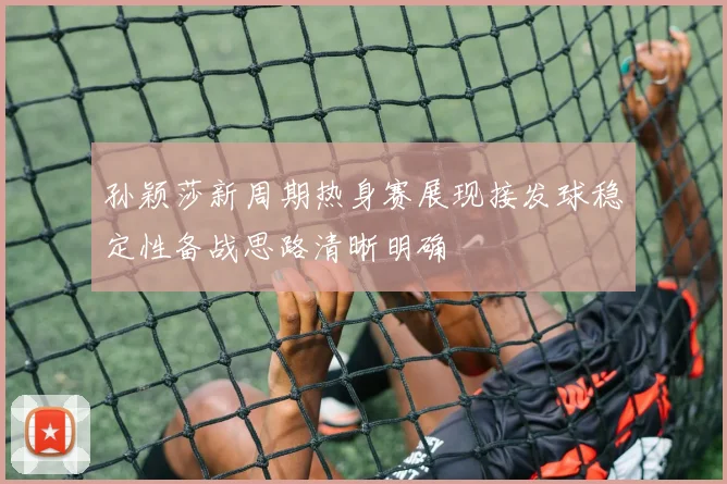 孙颖莎新周期热身赛展现接发球稳定性备战思路清晰明确