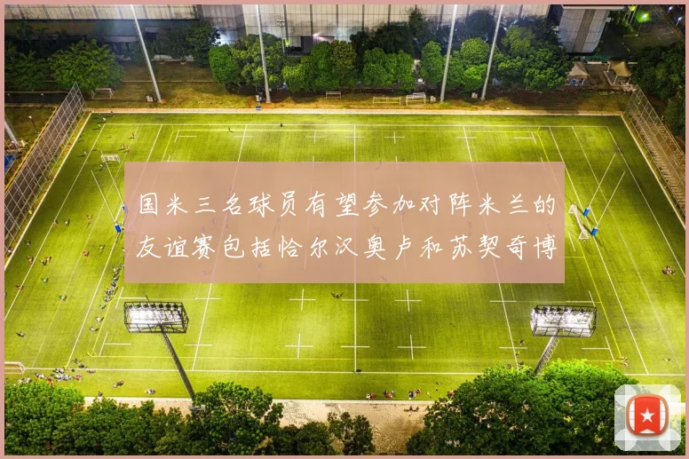 国米三名球员有望参加对阵米兰的友谊赛包括恰尔汉奥卢和苏契奇博尼
