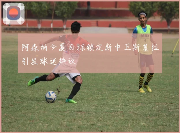 阿森纳今夏目标锁定新中卫斯基拉引发球迷热议