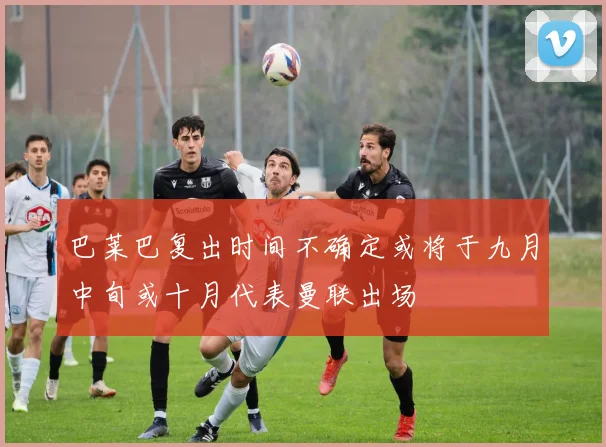 巴莱巴复出时间不确定或将于九月中旬或十月代表曼联出场